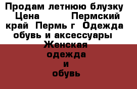 Продам летнюю блузку › Цена ­ 450 - Пермский край, Пермь г. Одежда, обувь и аксессуары » Женская одежда и обувь   . Пермский край,Пермь г.